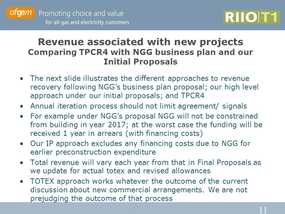 11 Revenue associated with new projects Comparing TPCR4 with NGG business plan and our Initial Proposals The next slide illustrates the different approaches to revenue recovery following NGG’s business plan proposal; our high level approach under our initial proposals; and TPCR4 Annual iteration process should not limit agreement/ signals For example under NGG’s proposal NGG will not be constrained from building in year 2017; at the worst case the funding will be received 1 year in arrears (with financing costs) Our IP approach excludes any financing costs due to NGG for earlier preconstruction expenditure Total revenue will vary each year from that in Final Proposals as we update for actual totex and revised allowances TOTEX approach works whatever the outcome of the current discussion about new commercial arrangements.