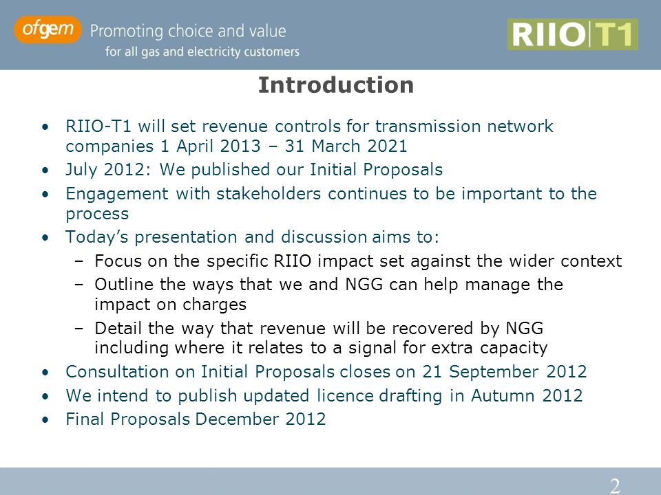 2 Introduction RIIO-T1 will set revenue controls for transmission network companies 1 April 2013 – 31 March 2021 July 2012: We published our Initial Proposals Engagement with stakeholders continues to be important to the process Today’s presentation and discussion aims to: –Focus on the specific RIIO impact set against the wider context –Outline the ways that we and NGG can help manage the impact on charges –Detail the way that revenue will be recovered by NGG including where it relates to a signal for extra capacity Consultation on Initial Proposals closes on 21 September 2012 We intend to publish updated licence drafting in Autumn 2012 Final Proposals December 2012