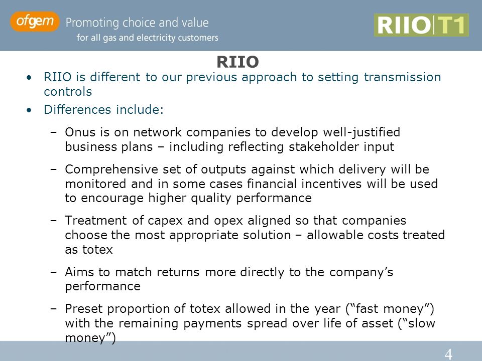 4 RIIO RIIO is different to our previous approach to setting transmission controls Differences include: –Onus is on network companies to develop well-justified business plans – including reflecting stakeholder input –Comprehensive set of outputs against which delivery will be monitored and in some cases financial incentives will be used to encourage higher quality performance –Treatment of capex and opex aligned so that companies choose the most appropriate solution – allowable costs treated as totex –Aims to match returns more directly to the company’s performance –Preset proportion of totex allowed in the year ( fast money ) with the remaining payments spread over life of asset ( slow money )