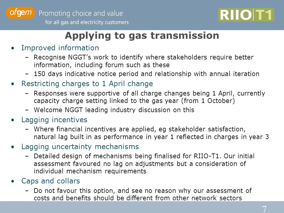 7 Applying to gas transmission Improved information –Recognise NGGT’s work to identify where stakeholders require better information, including forum such as these –150 days indicative notice period and relationship with annual iteration Restricting charges to 1 April change –Responses were supportive of all charge changes being 1 April, currently capacity charge setting linked to the gas year (from 1 October) –Welcome NGGT leading industry discussion on this Lagging incentives –Where financial incentives are applied, eg stakeholder satisfaction, natural lag built in as performance in year 1 reflected in charges in year 3 Lagging uncertainty mechanisms –Detailed design of mechanisms being finalised for RIIO-T1.