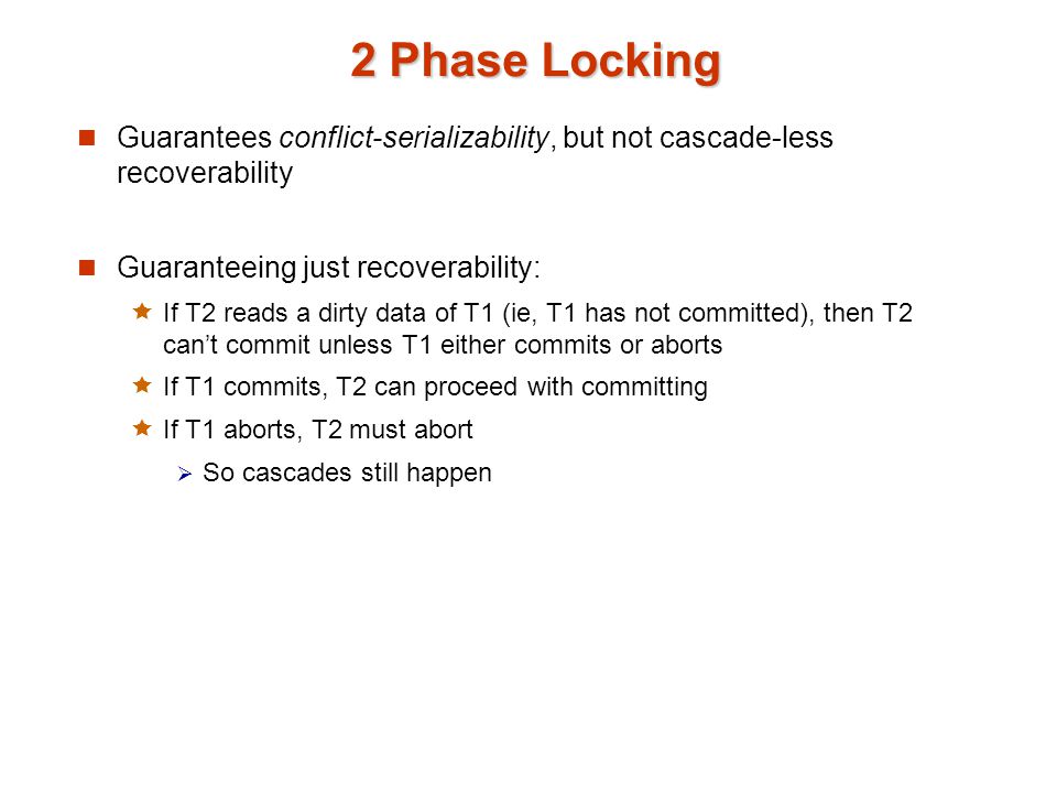 2 Phase Locking Guarantees conflict-serializability, but not cascade-less recoverability Guaranteeing just recoverability:  If T2 reads a dirty data of T1 (ie, T1 has not committed), then T2 can’t commit unless T1 either commits or aborts  If T1 commits, T2 can proceed with committing  If T1 aborts, T2 must abort  So cascades still happen