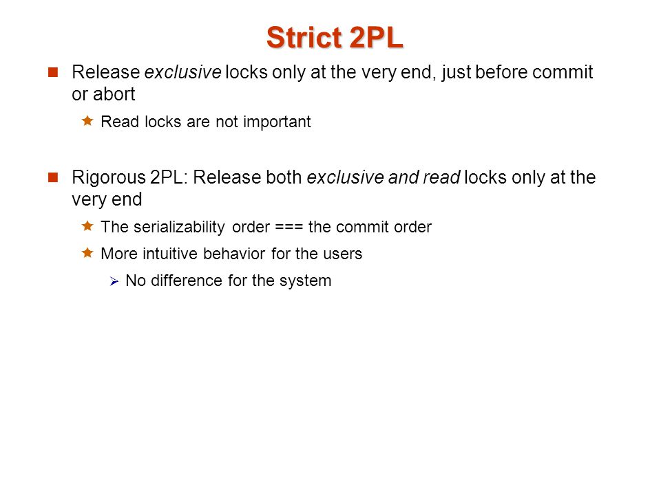 Strict 2PL Release exclusive locks only at the very end, just before commit or abort  Read locks are not important Rigorous 2PL: Release both exclusive and read locks only at the very end  The serializability order === the commit order  More intuitive behavior for the users  No difference for the system
