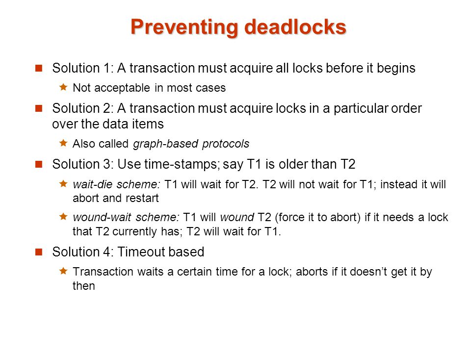 Preventing deadlocks Solution 1: A transaction must acquire all locks before it begins  Not acceptable in most cases Solution 2: A transaction must acquire locks in a particular order over the data items  Also called graph-based protocols Solution 3: Use time-stamps; say T1 is older than T2  wait-die scheme: T1 will wait for T2.