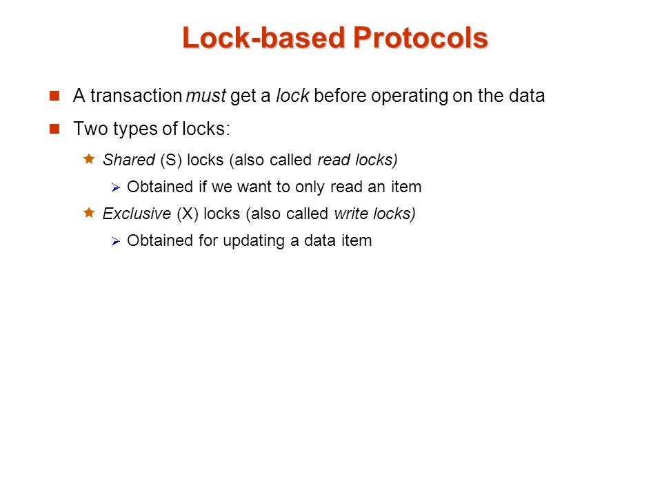 Lock-based Protocols A transaction must get a lock before operating on the data Two types of locks:  Shared (S) locks (also called read locks)  Obtained if we want to only read an item  Exclusive (X) locks (also called write locks)  Obtained for updating a data item