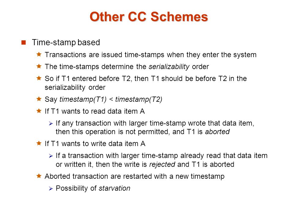 Other CC Schemes Time-stamp based  Transactions are issued time-stamps when they enter the system  The time-stamps determine the serializability order  So if T1 entered before T2, then T1 should be before T2 in the serializability order  Say timestamp(T1) < timestamp(T2)  If T1 wants to read data item A  If any transaction with larger time-stamp wrote that data item, then this operation is not permitted, and T1 is aborted  If T1 wants to write data item A  If a transaction with larger time-stamp already read that data item or written it, then the write is rejected and T1 is aborted  Aborted transaction are restarted with a new timestamp  Possibility of starvation