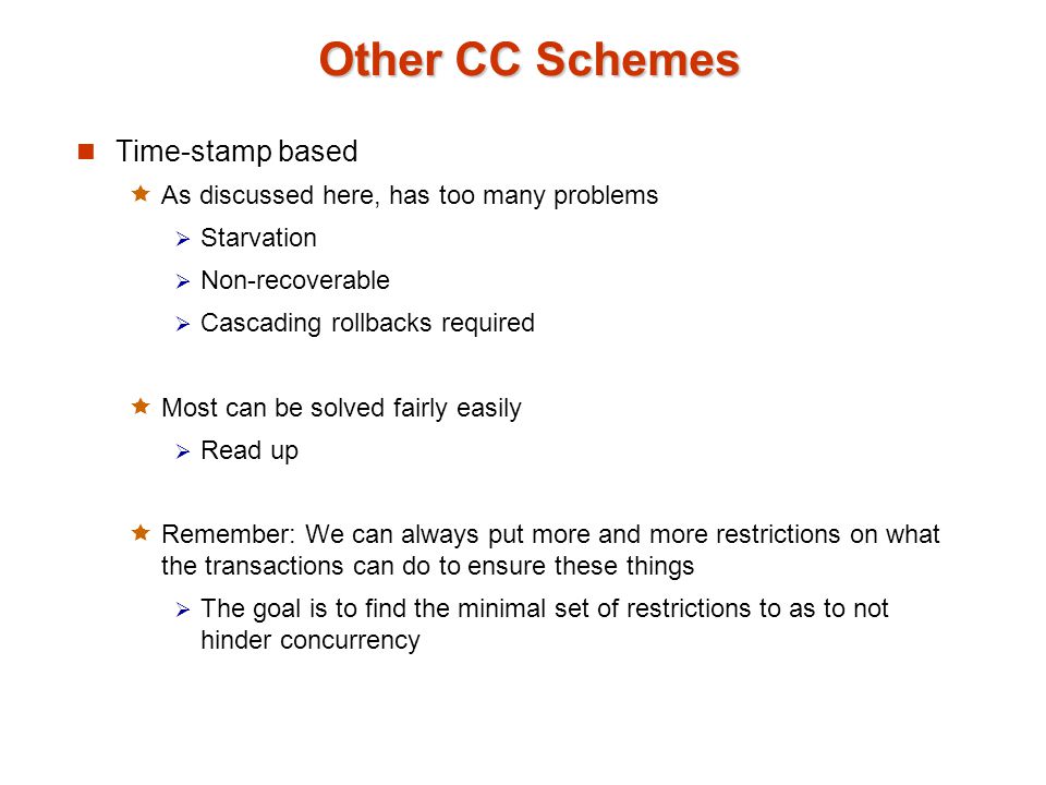 Other CC Schemes Time-stamp based  As discussed here, has too many problems  Starvation  Non-recoverable  Cascading rollbacks required  Most can be solved fairly easily  Read up  Remember: We can always put more and more restrictions on what the transactions can do to ensure these things  The goal is to find the minimal set of restrictions to as to not hinder concurrency