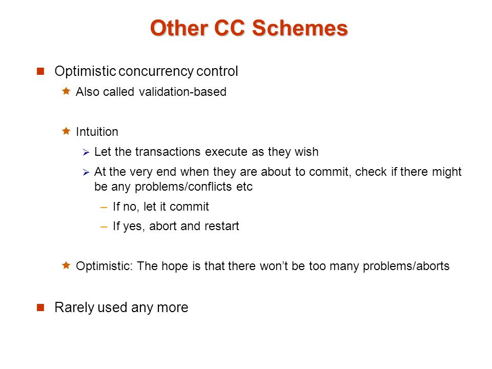 Other CC Schemes Optimistic concurrency control  Also called validation-based  Intuition  Let the transactions execute as they wish  At the very end when they are about to commit, check if there might be any problems/conflicts etc –If no, let it commit –If yes, abort and restart  Optimistic: The hope is that there won’t be too many problems/aborts Rarely used any more