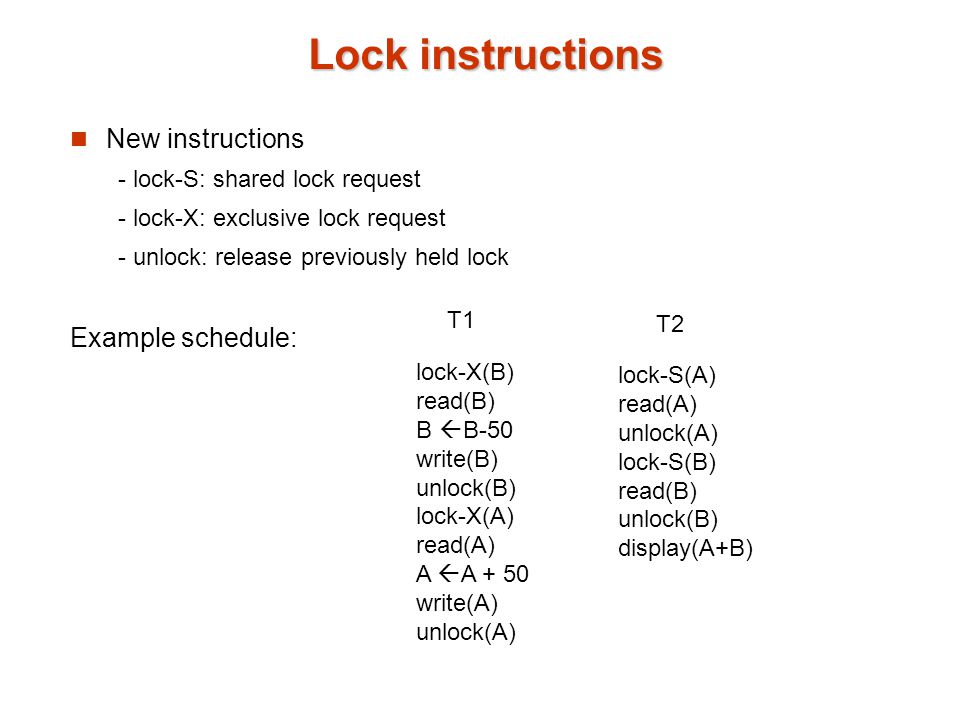 Lock instructions New instructions - lock-S: shared lock request - lock-X: exclusive lock request - unlock: release previously held lock Example schedule: lock-X(B) read(B) B  B-50 write(B) unlock(B) lock-X(A) read(A) A  A + 50 write(A) unlock(A) lock-S(A) read(A) unlock(A) lock-S(B) read(B) unlock(B) display(A+B) T1 T2