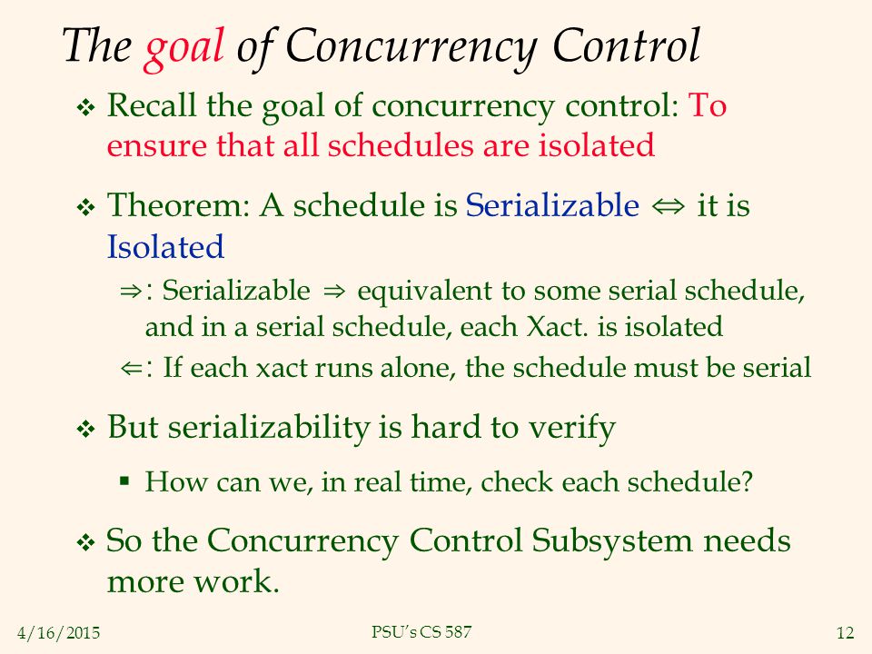 4/16/ PSU’s CS 587 The goal of Concurrency Control  Recall the goal of concurrency control: To ensure that all schedules are isolated  Theorem: A schedule is Serializable ⇔ it is Isolated ⇒: Serializable ⇒ equivalent to some serial schedule, and in a serial schedule, each Xact.