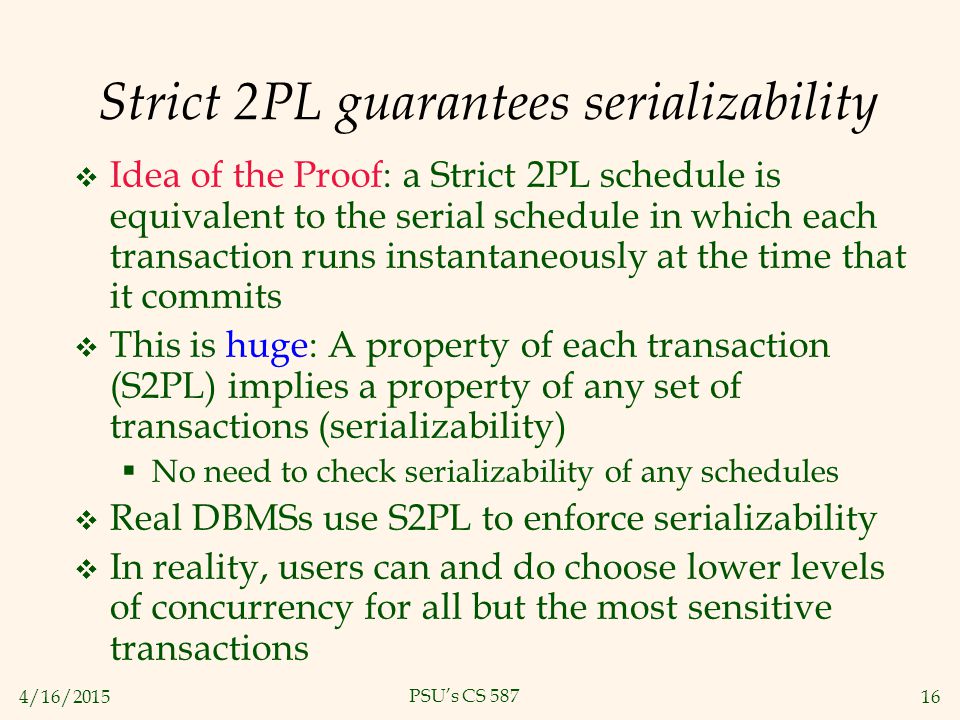 4/16/ PSU’s CS 587 Strict 2PL guarantees serializability  Idea of the Proof: a Strict 2PL schedule is equivalent to the serial schedule in which each transaction runs instantaneously at the time that it commits  This is huge: A property of each transaction (S2PL) implies a property of any set of transactions (serializability)  No need to check serializability of any schedules  Real DBMSs use S2PL to enforce serializability  In reality, users can and do choose lower levels of concurrency for all but the most sensitive transactions