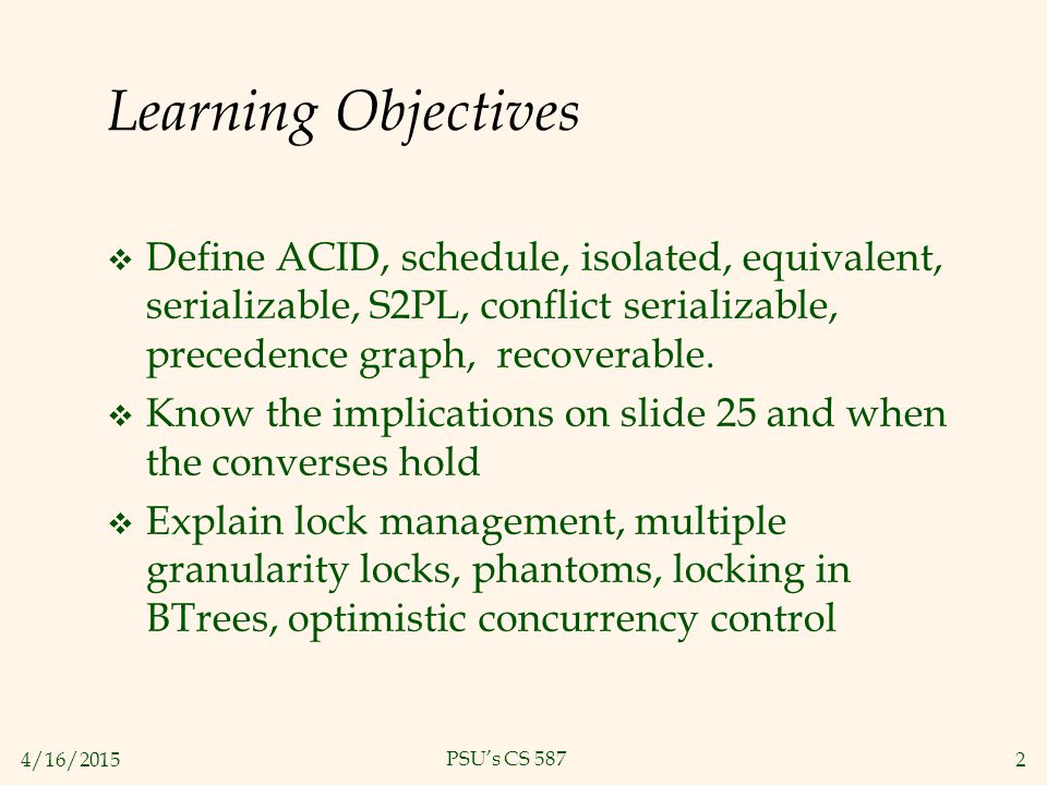 4/16/20152 PSU’s CS 587 Learning Objectives  Define ACID, schedule, isolated, equivalent, serializable, S2PL, conflict serializable, precedence graph, recoverable.