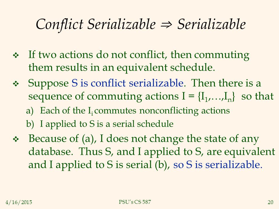 4/16/ PSU’s CS 587 Conflict Serializable ⇒ Serializable  If two actions do not conflict, then commuting them results in an equivalent schedule.