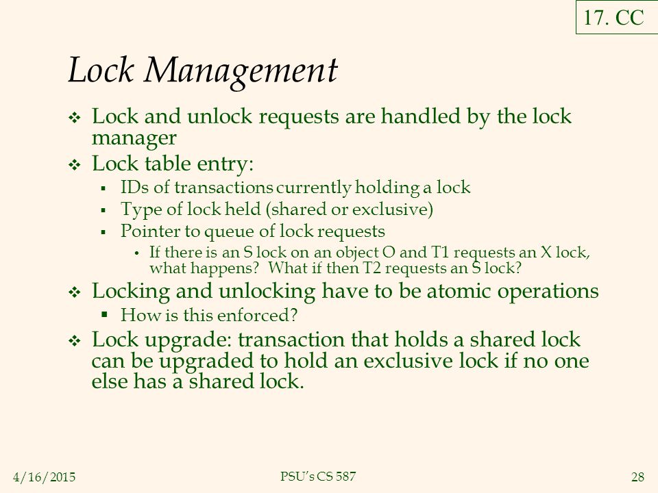 4/16/ PSU’s CS 587 Lock Management  Lock and unlock requests are handled by the lock manager  Lock table entry:  IDs of transactions currently holding a lock  Type of lock held (shared or exclusive)  Pointer to queue of lock requests If there is an S lock on an object O and T1 requests an X lock, what happens.