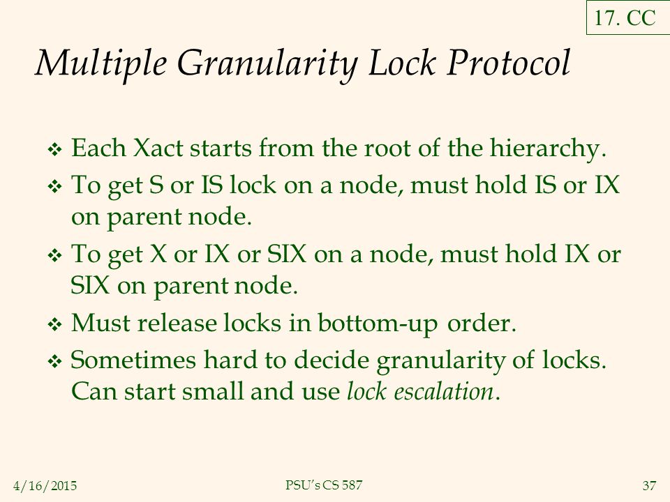 4/16/ PSU’s CS 587 Multiple Granularity Lock Protocol  Each Xact starts from the root of the hierarchy.