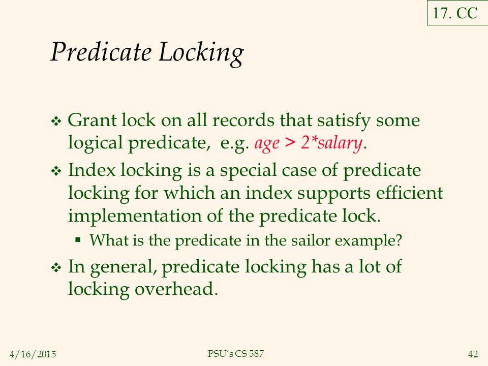 4/16/ PSU’s CS 587 Predicate Locking  Grant lock on all records that satisfy some logical predicate, e.g.