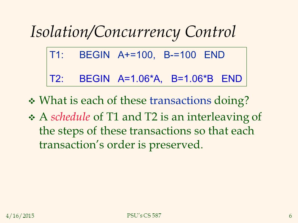 4/16/20156 PSU’s CS 587 Isolation/Concurrency Control T1:BEGIN A+=100, B-=100 END T2:BEGIN A=1.06*A, B=1.06*B END  What is each of these transactions doing.