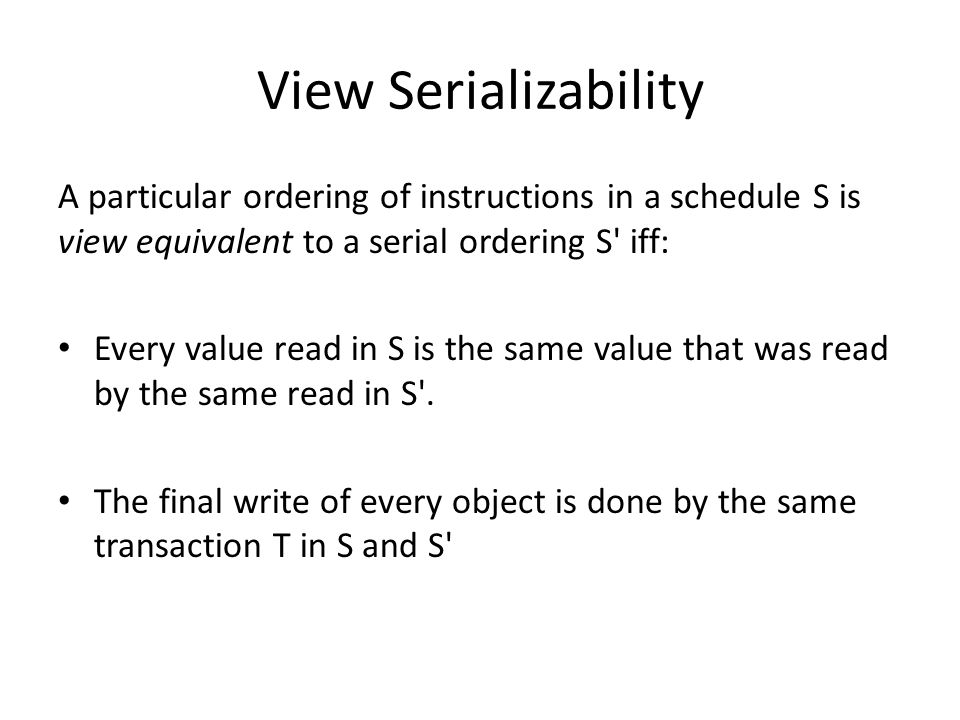 View Serializability A particular ordering of instructions in a schedule S is view equivalent to a serial ordering S iff: Every value read in S is the same value that was read by the same read in S .
