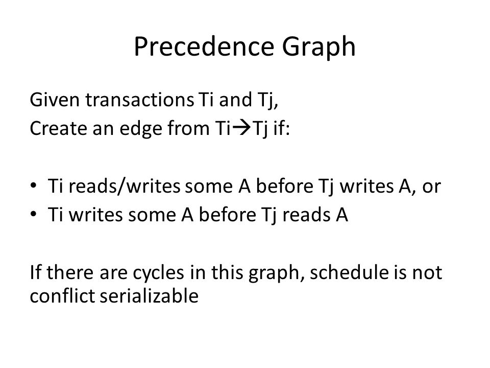 Precedence Graph Given transactions Ti and Tj, Create an edge from Ti  Tj if: Ti reads/writes some A before Tj writes A, or Ti writes some A before Tj reads A If there are cycles in this graph, schedule is not conflict serializable