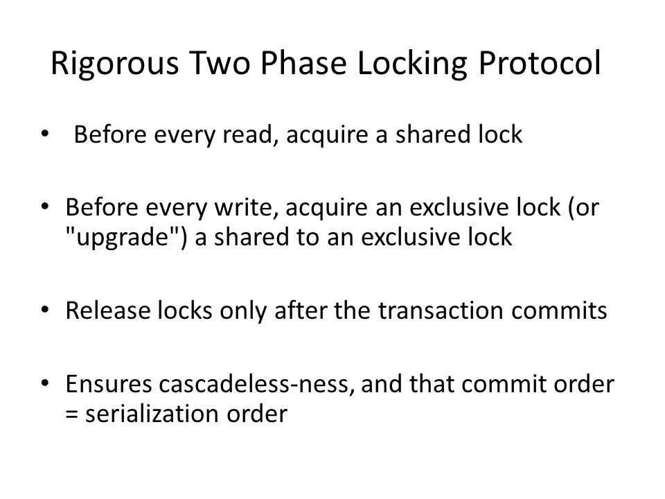 Rigorous Two Phase Locking Protocol Before every read, acquire a shared lock Before every write, acquire an exclusive lock (or upgrade ) a shared to an exclusive lock Release locks only after the transaction commits Ensures cascadeless-ness, and that commit order = serialization order