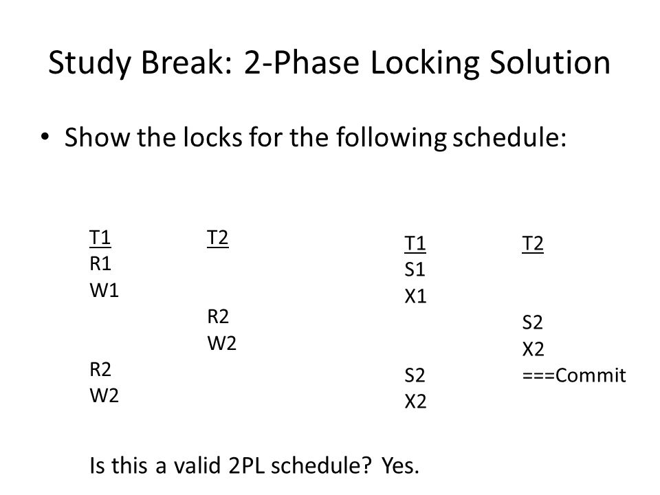 Study Break: 2-Phase Locking Solution Show the locks for the following schedule: T1 R1 W1 R2 W2 T2 R2 W2 T1 S1 X1 S2 X2 T2 S2 X2 ===Commit Is this a valid 2PL schedule.