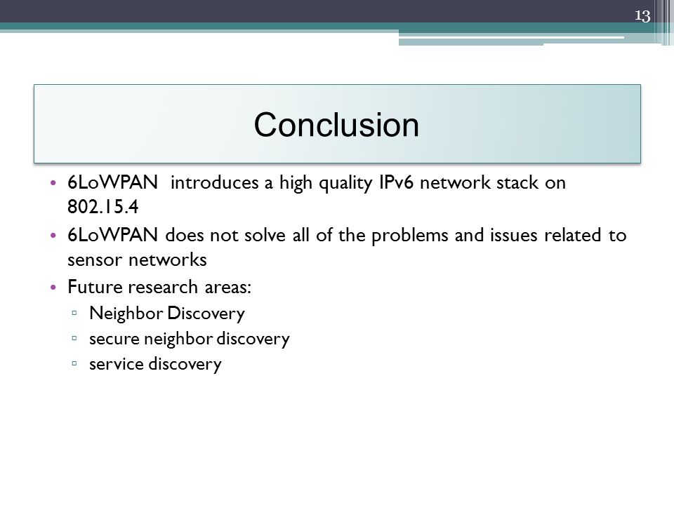Conclusion 6LoWPAN introduces a high quality IPv6 network stack on LoWPAN does not solve all of the problems and issues related to sensor networks Future research areas: ▫ Neighbor Discovery ▫ secure neighbor discovery ▫ service discovery 13