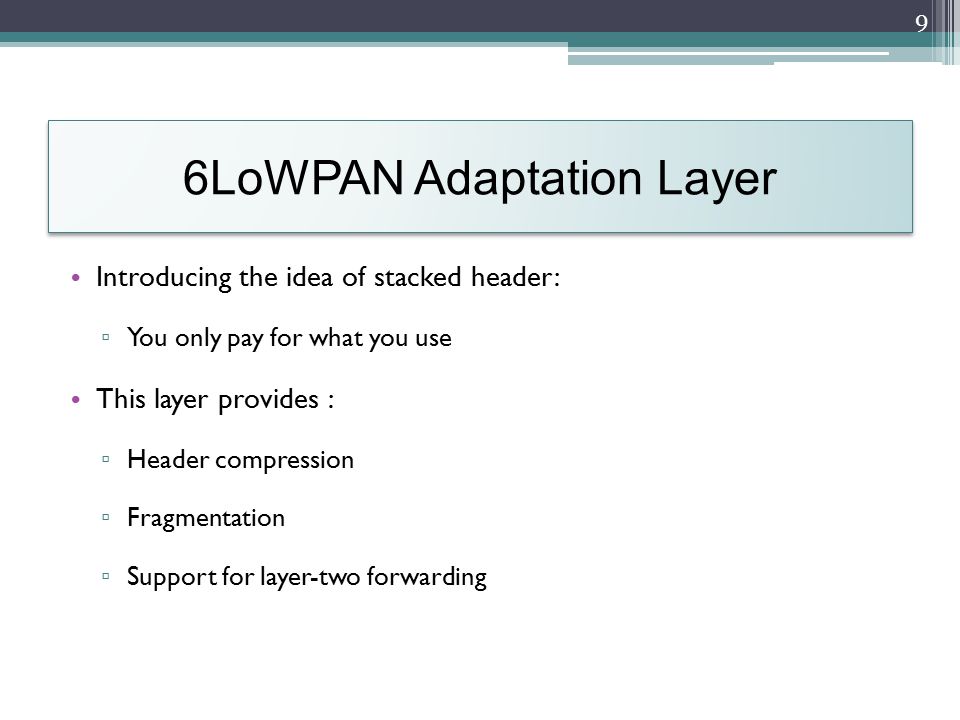 6LoWPAN Adaptation Layer Introducing the idea of stacked header: ▫ You only pay for what you use This layer provides : ▫ Header compression ▫ Fragmentation ▫ Support for layer-two forwarding 9