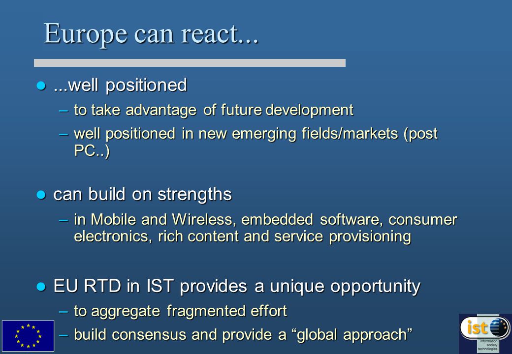 Europe can react......well positioned...well positioned –to take advantage of future development –well positioned in new emerging fields/markets (post PC..) can build on strengths can build on strengths –in Mobile and Wireless, embedded software, consumer electronics, rich content and service provisioning EU RTD in IST provides a unique opportunity EU RTD in IST provides a unique opportunity –to aggregate fragmented effort –build consensus and provide a global approach