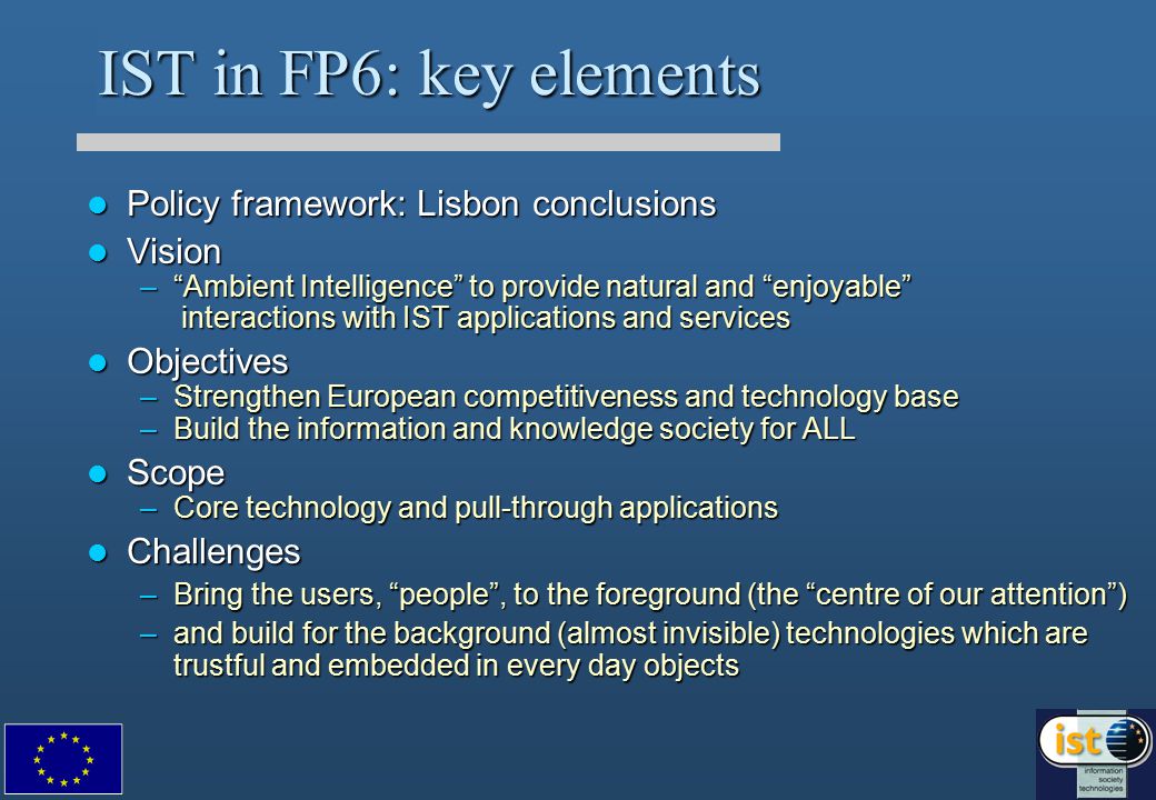 IST in FP6: key elements Policy framework: Lisbon conclusions Policy framework: Lisbon conclusions Vision Vision – Ambient Intelligence to provide natural and enjoyable interactions with IST applications and services Objectives Objectives –Strengthen European competitiveness and technology base –Build the information and knowledge society for ALL Scope Scope –Core technology and pull-through applications Challenges Challenges –Bring the users, people , to the foreground (the centre of our attention ) –and build for the background (almost invisible) technologies which are trustful and embedded in every day objects