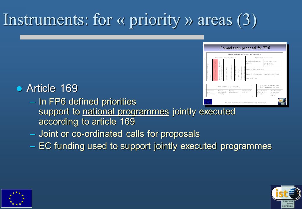 Instruments: for « priority » areas (3) Article 169 Article 169 –In FP6 defined priorities support to national programmes jointly executed according to article 169 –Joint or co-ordinated calls for proposals –EC funding used to support jointly executed programmes