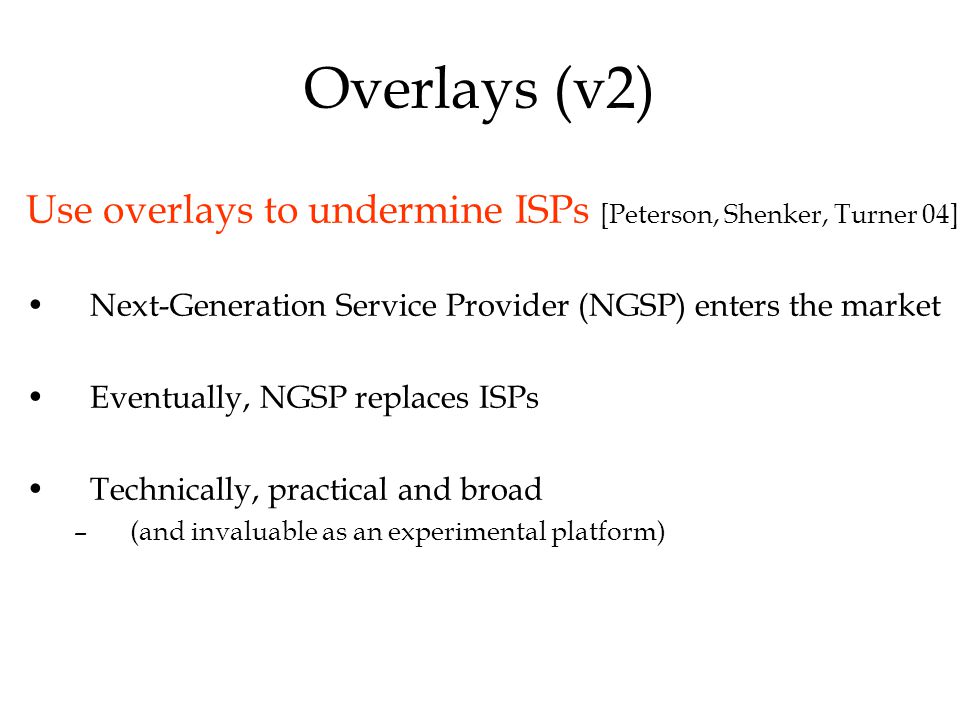 Overlays (v2) Use overlays to undermine ISPs [Peterson, Shenker, Turner 04] Next-Generation Service Provider (NGSP) enters the market Eventually, NGSP replaces ISPs Technically, practical and broad –(and invaluable as an experimental platform)
