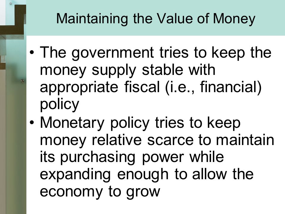 Maintaining the Value of Money The government tries to keep the money supply stable with appropriate fiscal (i.e., financial) policy Monetary policy tries to keep money relative scarce to maintain its purchasing power while expanding enough to allow the economy to grow