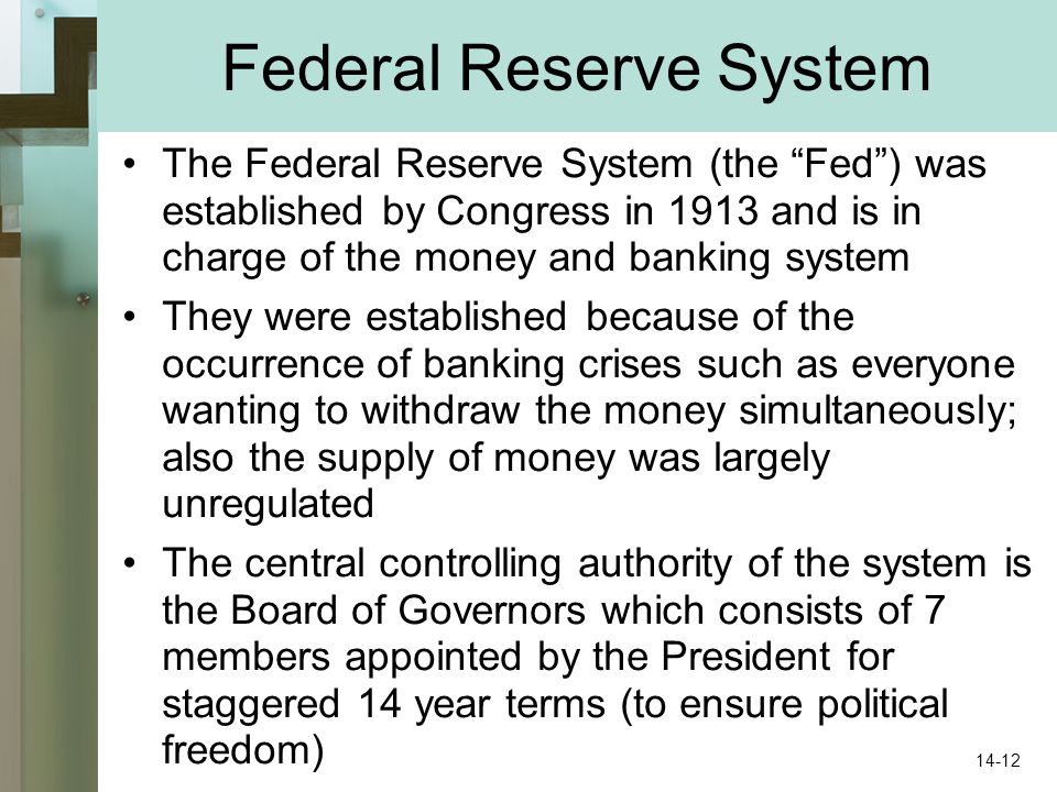 Federal Reserve System The Federal Reserve System (the Fed ) was established by Congress in 1913 and is in charge of the money and banking system They were established because of the occurrence of banking crises such as everyone wanting to withdraw the money simultaneously; also the supply of money was largely unregulated The central controlling authority of the system is the Board of Governors which consists of 7 members appointed by the President for staggered 14 year terms (to ensure political freedom) 14-12