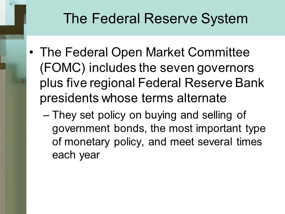 The Federal Reserve System The Federal Open Market Committee (FOMC) includes the seven governors plus five regional Federal Reserve Bank presidents whose terms alternate –They set policy on buying and selling of government bonds, the most important type of monetary policy, and meet several times each year
