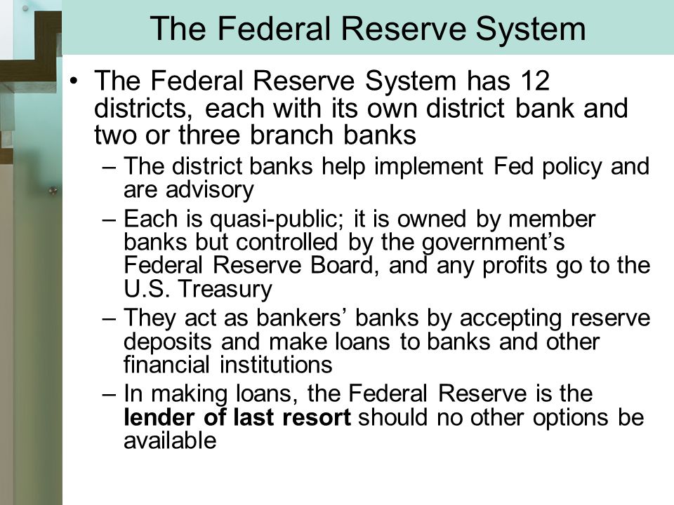 The Federal Reserve System The Federal Reserve System has 12 districts, each with its own district bank and two or three branch banks –The district banks help implement Fed policy and are advisory –Each is quasi-public; it is owned by member banks but controlled by the government’s Federal Reserve Board, and any profits go to the U.S.