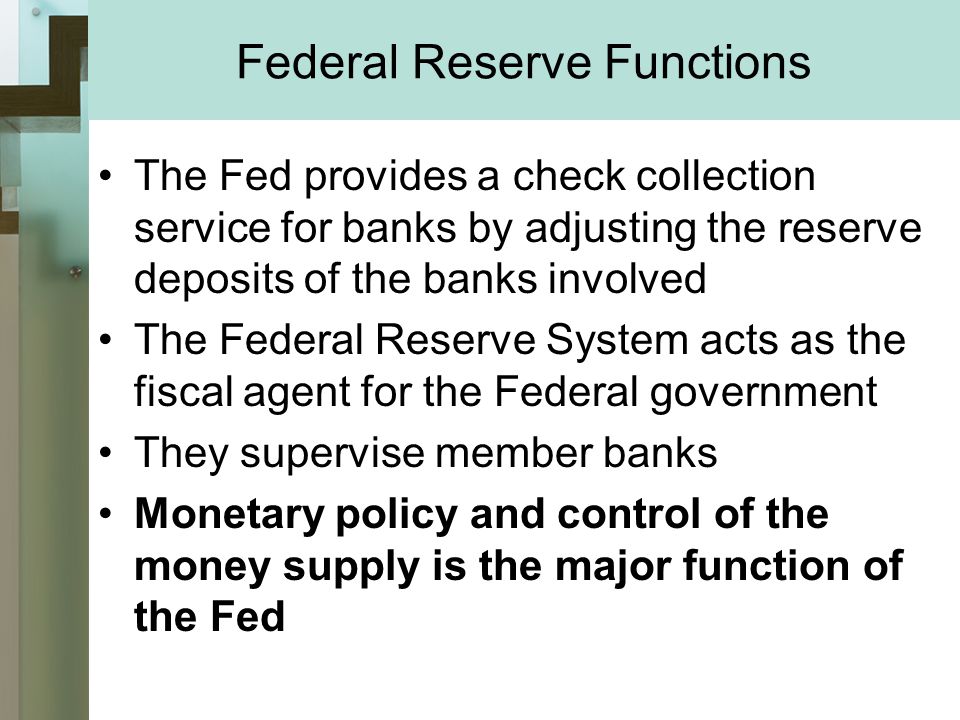 Federal Reserve Functions The Fed provides a check collection service for banks by adjusting the reserve deposits of the banks involved The Federal Reserve System acts as the fiscal agent for the Federal government They supervise member banks Monetary policy and control of the money supply is the major function of the Fed