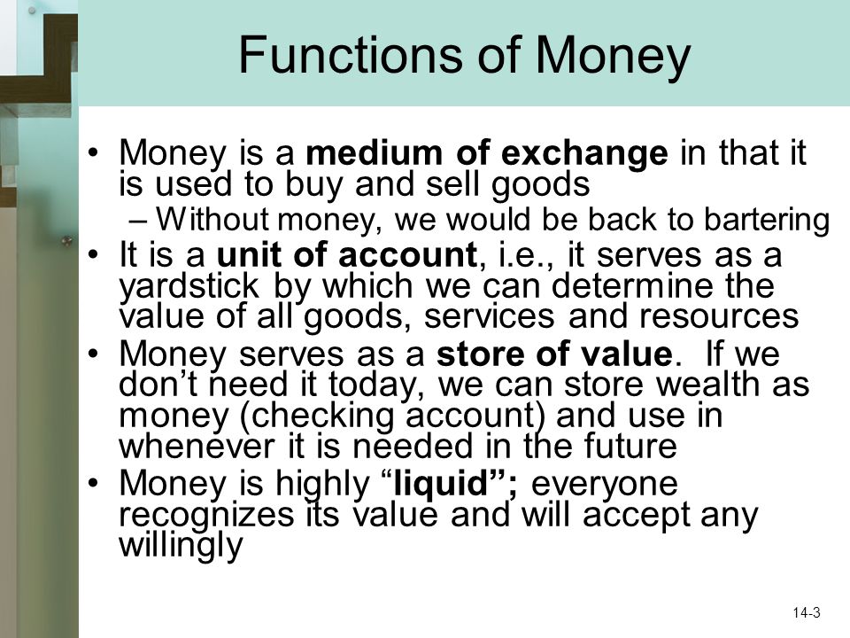Functions of Money Money is a medium of exchange in that it is used to buy and sell goods –Without money, we would be back to bartering It is a unit of account, i.e., it serves as a yardstick by which we can determine the value of all goods, services and resources Money serves as a store of value.