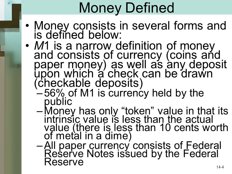 Money Defined Money consists in several forms and is defined below: M1 is a narrow definition of money and consists of currency (coins and paper money) as well as any deposit upon which a check can be drawn (checkable deposits) –56% of M1 is currency held by the public –Money has only token value in that its intrinsic value is less than the actual value (there is less than 10 cents worth of metal in a dime) –All paper currency consists of Federal Reserve Notes issued by the Federal Reserve 14-4