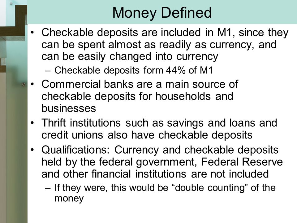 Money Defined Checkable deposits are included in M1, since they can be spent almost as readily as currency, and can be easily changed into currency –Checkable deposits form 44% of M1 Commercial banks are a main source of checkable deposits for households and businesses Thrift institutions such as savings and loans and credit unions also have checkable deposits Qualifications: Currency and checkable deposits held by the federal government, Federal Reserve and other financial institutions are not included –If they were, this would be double counting of the money