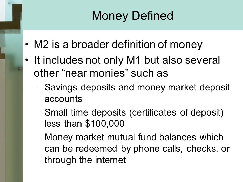 Money Defined M2 is a broader definition of money It includes not only M1 but also several other near monies such as –Savings deposits and money market deposit accounts –Small time deposits (certificates of deposit) less than $100,000 –Money market mutual fund balances which can be redeemed by phone calls, checks, or through the internet
