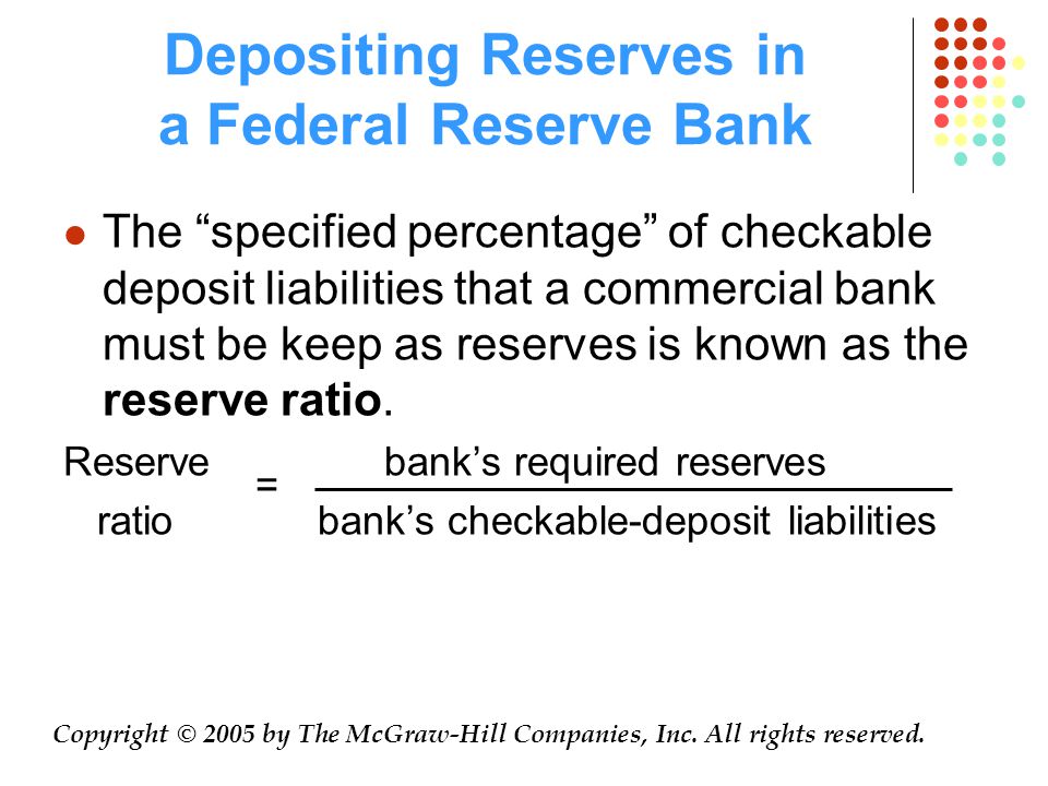 Depositing Reserves in a Federal Reserve Bank The specified percentage of checkable deposit liabilities that a commercial bank must be keep as reserves is known as the reserve ratio.