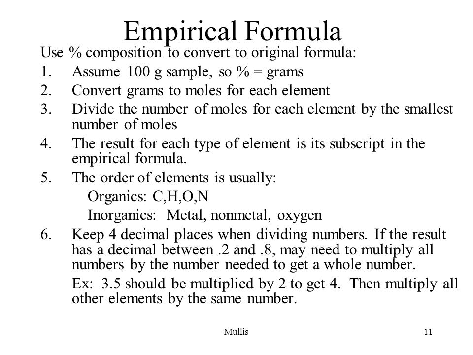 Mullis11 Empirical Formula Use % composition to convert to original formula: 1.Assume 100 g sample, so % = grams 2.Convert grams to moles for each element 3.Divide the number of moles for each element by the smallest number of moles 4.The result for each type of element is its subscript in the empirical formula.