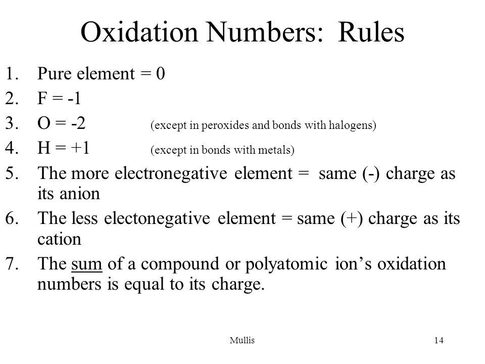 Mullis14 Oxidation Numbers: Rules 1.Pure element = 0 2.F = -1 3.O = -2 (except in peroxides and bonds with halogens) 4.H = +1 (except in bonds with metals) 5.The more electronegative element = same (-) charge as its anion 6.The less electonegative element = same (+) charge as its cation 7.The sum of a compound or polyatomic ion’s oxidation numbers is equal to its charge.
