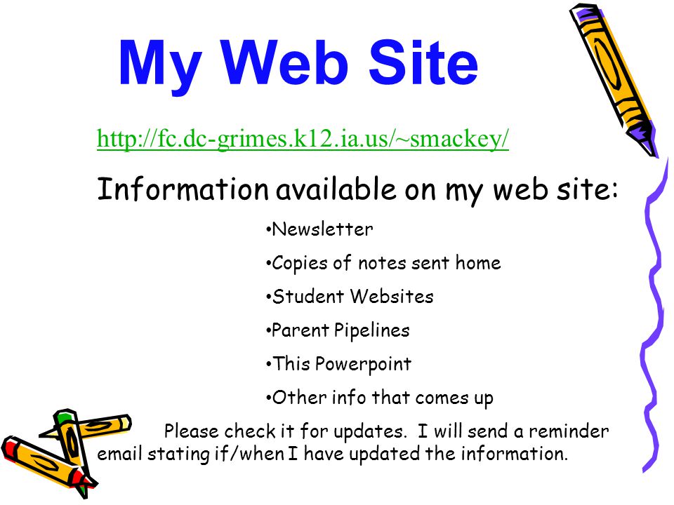 My Web Site   Information available on my web site: Newsletter Copies of notes sent home Student Websites Parent Pipelines This Powerpoint Other info that comes up Please check it for updates.