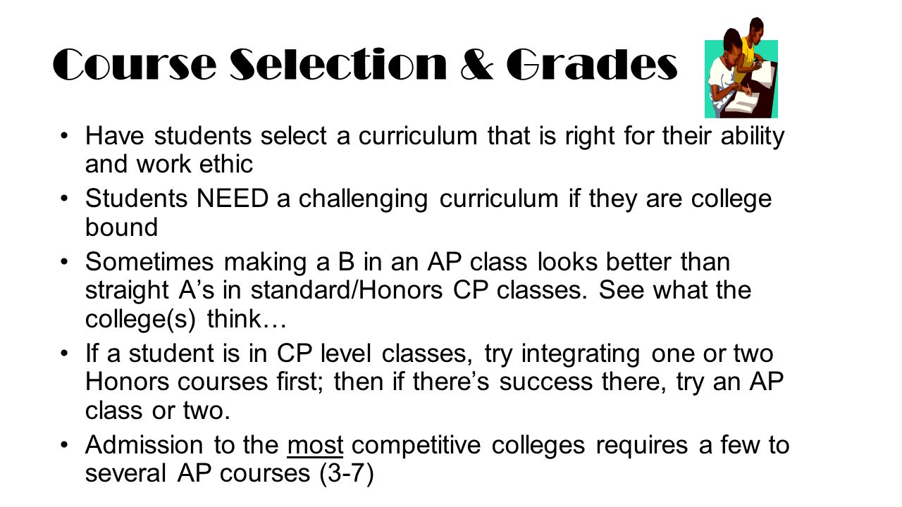 Course Selection & Grades Have students select a curriculum that is right for their ability and work ethic Students NEED a challenging curriculum if they are college bound Sometimes making a B in an AP class looks better than straight A’s in standard/Honors CP classes.