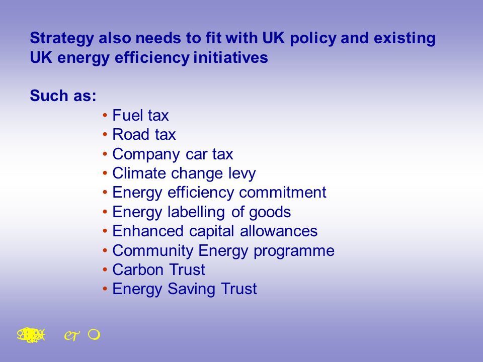 Strategy also needs to fit with UK policy and existing UK energy efficiency initiatives Such as: Fuel tax Road tax Company car tax Climate change levy Energy efficiency commitment Energy labelling of goods Enhanced capital allowances Community Energy programme Carbon Trust Energy Saving Trust