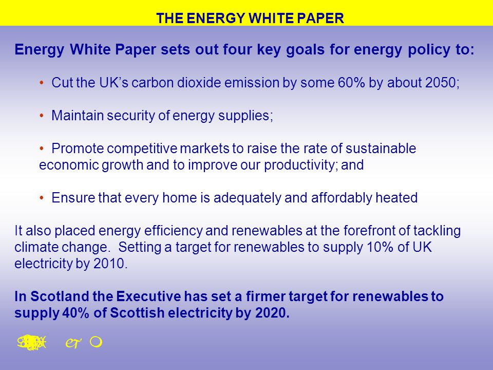 THE ENERGY WHITE PAPER Energy White Paper sets out four key goals for energy policy to: Cut the UK’s carbon dioxide emission by some 60% by about 2050; Maintain security of energy supplies; Promote competitive markets to raise the rate of sustainable economic growth and to improve our productivity; and Ensure that every home is adequately and affordably heated It also placed energy efficiency and renewables at the forefront of tackling climate change.