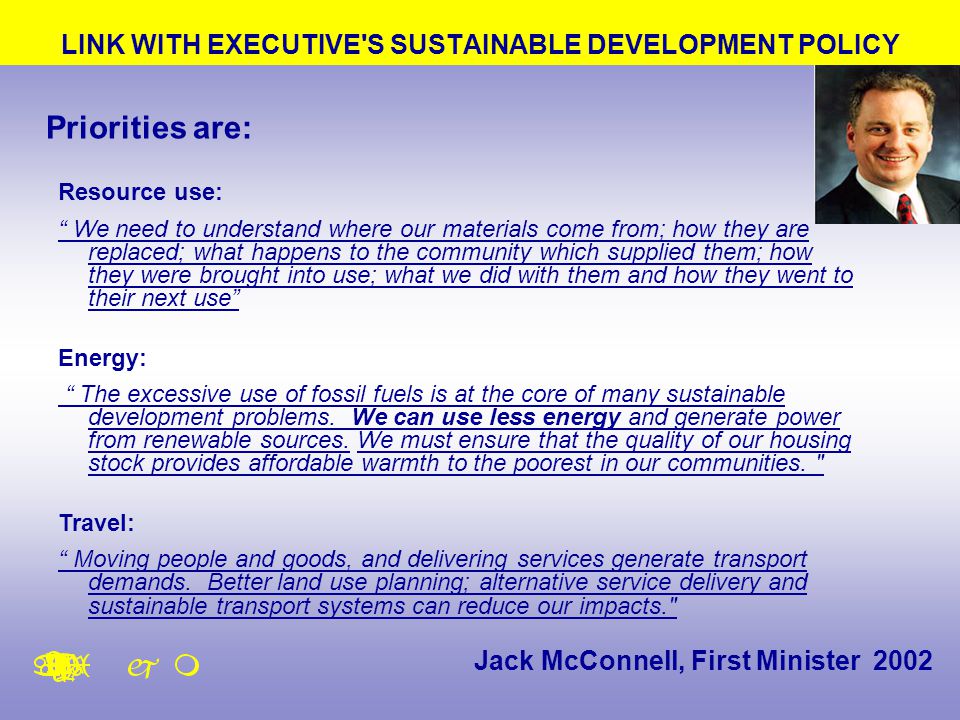 LINK WITH EXECUTIVE S SUSTAINABLE DEVELOPMENT POLICY Jack McConnell, First Minister 2002 Priorities are: Resource use: We need to understand where our materials come from; how they are replaced; what happens to the community which supplied them; how they were brought into use; what we did with them and how they went to their next use Energy: The excessive use of fossil fuels is at the core of many sustainable development problems.