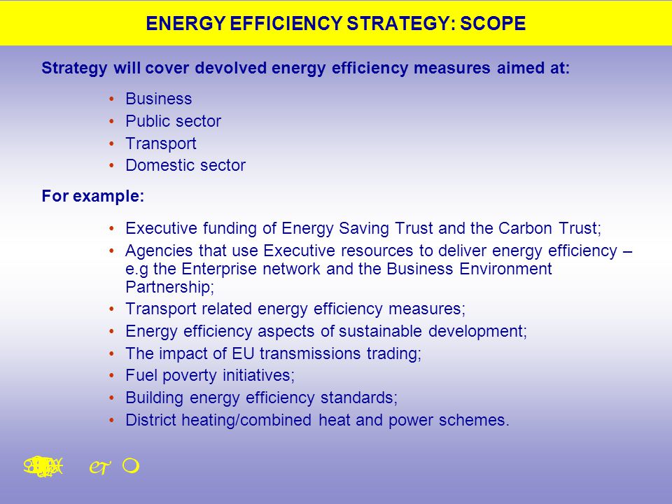 ENERGY EFFICIENCY STRATEGY: SCOPE Strategy will cover devolved energy efficiency measures aimed at: Business Public sector Transport Domestic sector For example: Executive funding of Energy Saving Trust and the Carbon Trust; Agencies that use Executive resources to deliver energy efficiency – e.g the Enterprise network and the Business Environment Partnership; Transport related energy efficiency measures; Energy efficiency aspects of sustainable development; The impact of EU transmissions trading; Fuel poverty initiatives; Building energy efficiency standards; District heating/combined heat and power schemes.