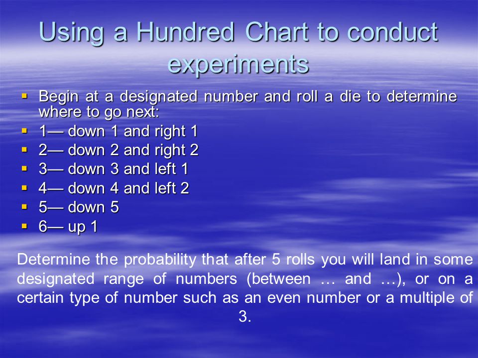 Using a Hundred Chart to conduct experiments  Begin at a designated number and roll a die to determine where to go next:  1— down 1 and right 1  2— down 2 and right 2  3— down 3 and left 1  4— down 4 and left 2  5— down 5  6— up 1 Determine the probability that after 5 rolls you will land in some designated range of numbers (between … and …), or on a certain type of number such as an even number or a multiple of 3.