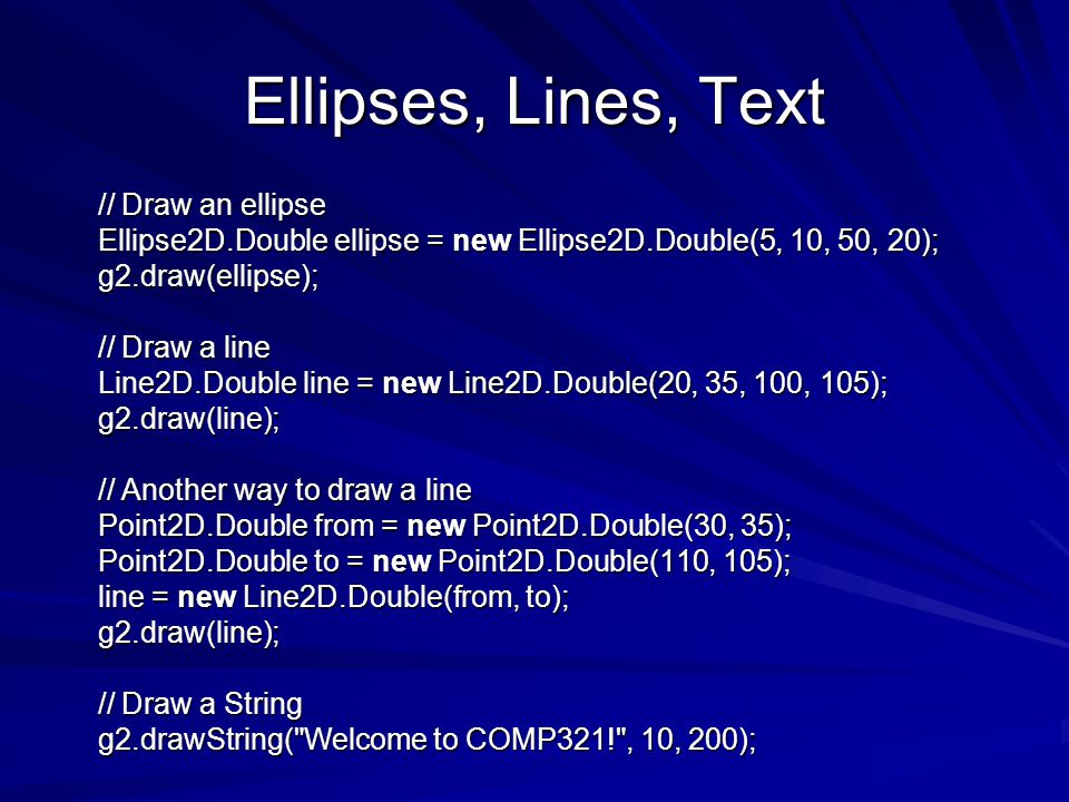 Ellipses, Lines, Text // Draw an ellipse // Draw an ellipse Ellipse2D.Double ellipse = new Ellipse2D.Double(5, 10, 50, 20); Ellipse2D.Double ellipse = new Ellipse2D.Double(5, 10, 50, 20); g2.draw(ellipse); g2.draw(ellipse); // Draw a line // Draw a line Line2D.Double line = new Line2D.Double(20, 35, 100, 105); Line2D.Double line = new Line2D.Double(20, 35, 100, 105); g2.draw(line); g2.draw(line); // Another way to draw a line // Another way to draw a line Point2D.Double from = new Point2D.Double(30, 35); Point2D.Double from = new Point2D.Double(30, 35); Point2D.Double to = new Point2D.Double(110, 105); Point2D.Double to = new Point2D.Double(110, 105); line = new Line2D.Double(from, to); line = new Line2D.Double(from, to); g2.draw(line); g2.draw(line); // Draw a String // Draw a String g2.drawString( Welcome to COMP321! , 10, 200); g2.drawString( Welcome to COMP321! , 10, 200);